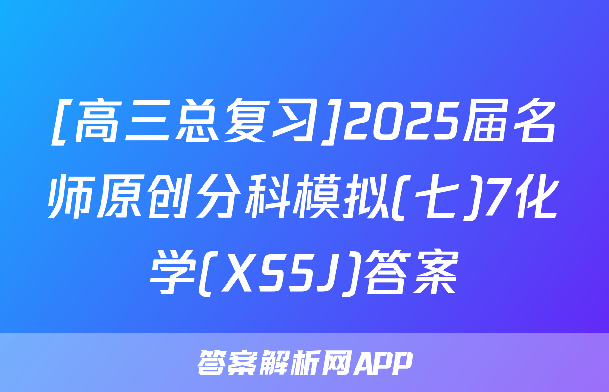 [高三总复习]2025届名师原创分科模拟(七)7化学(XS5J)答案