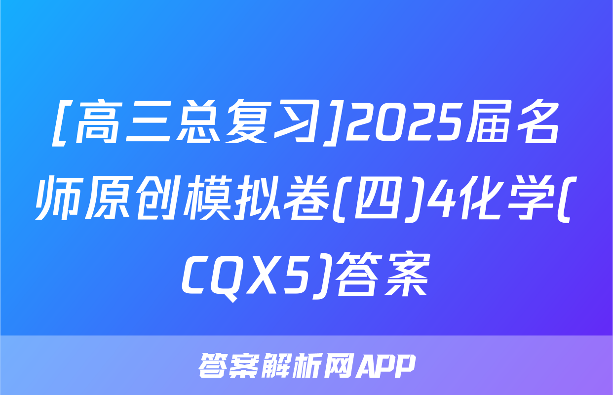 [高三总复习]2025届名师原创模拟卷(四)4化学(CQX5)答案