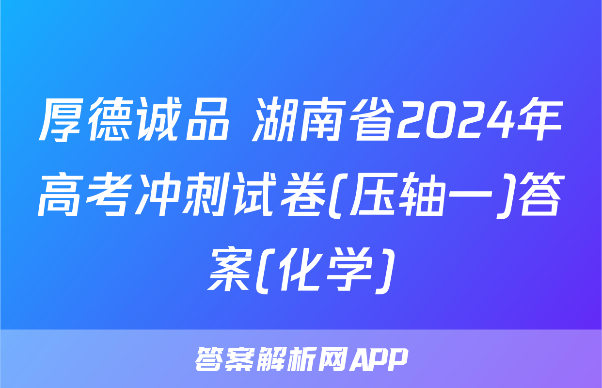 厚德诚品 湖南省2024年高考冲刺试卷(压轴一)答案(化学)